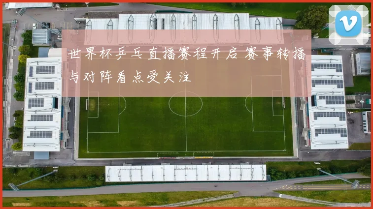 世界杯乒乓直播赛程开启 赛事转播与对阵看点受关注
