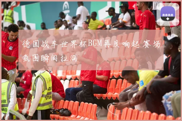 德国战车世界杯BGM再度响起 赛场氛围瞬间拉满