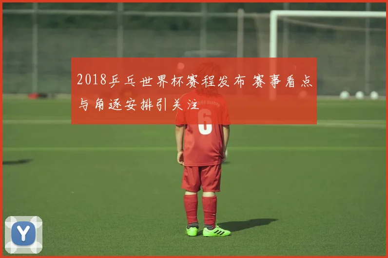 2018乒乓世界杯赛程发布 赛事看点与角逐安排引关注
