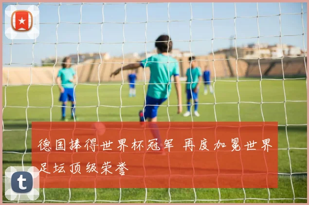 德国捧得世界杯冠军 再度加冕世界足坛顶级荣誉