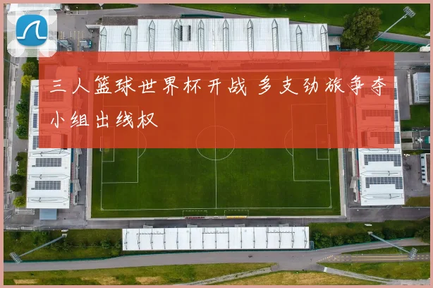 三人篮球世界杯开战 多支劲旅争夺小组出线权