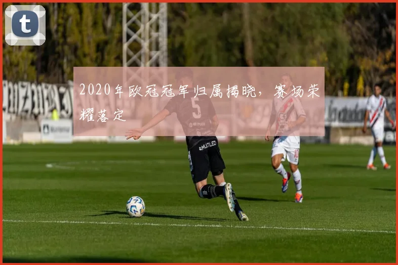 2020年欧冠冠军归属揭晓，赛场荣耀落定