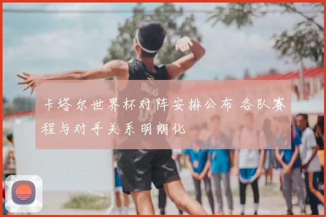 卡塔尔世界杯对阵安排公布 各队赛程与对手关系明朗化
