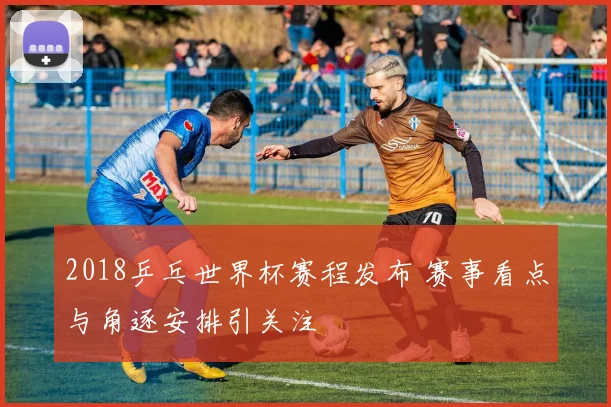 2018乒乓世界杯赛程发布 赛事看点与角逐安排引关注
