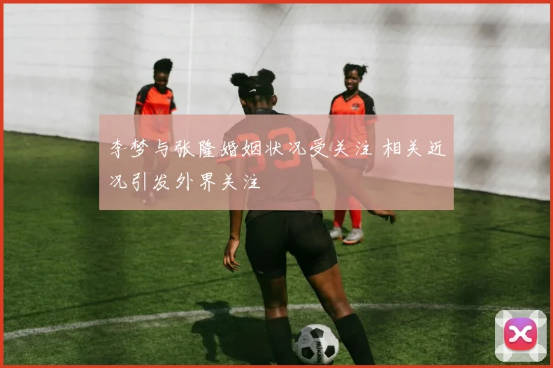 李梦与张隆婚姻状况受关注 相关近况引发外界关注
